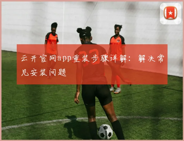 云开官网app重装步骤详解：解决常见安装问题