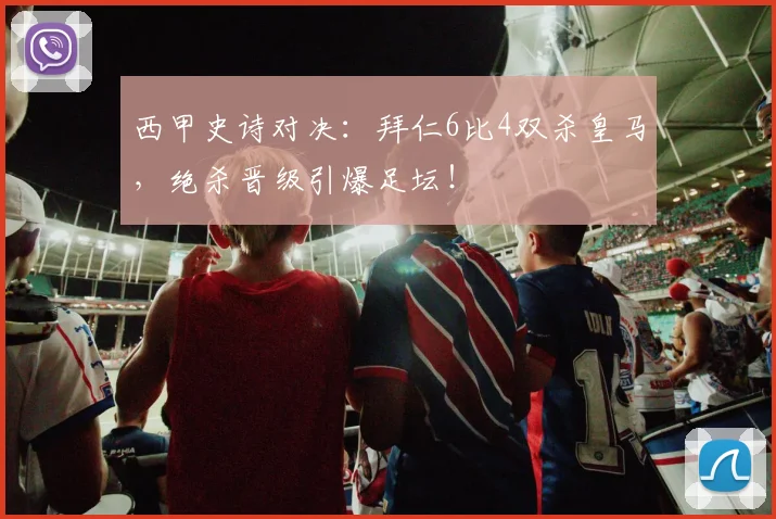 西甲史诗对决：拜仁6比4双杀皇马，绝杀晋级引爆足坛！