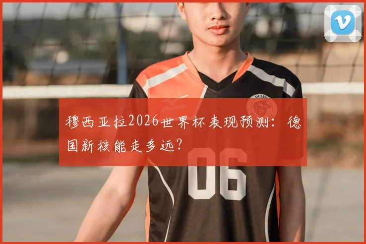 穆西亚拉2026世界杯表现预测：德国新核能走多远？