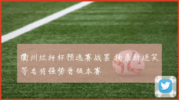衢州烂柯杯预选赛战罢 杨鼎新连笑等名将强势晋级本赛