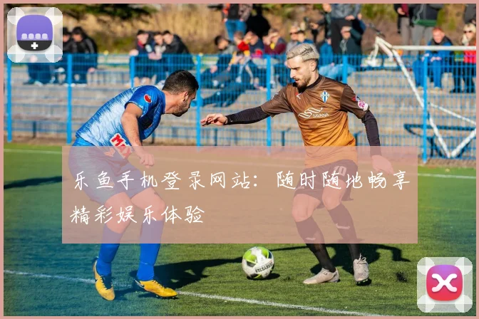 乐鱼手机登录网站：随时随地畅享精彩娱乐体验